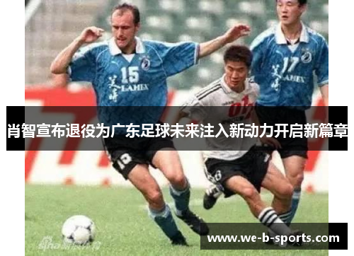 肖智宣布退役为广东足球未来注入新动力开启新篇章