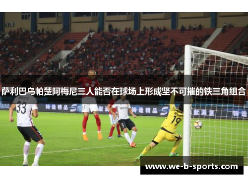 萨利巴乌帕楚阿梅尼三人能否在球场上形成坚不可摧的铁三角组合 萨利巴乌帕楚阿梅尼三人能否在球场上形成坚不可摧的铁三角组合