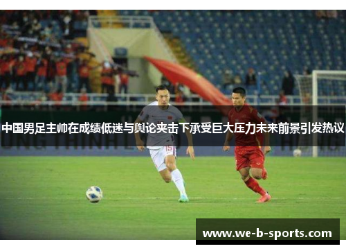 中国男足主帅在成绩低迷与舆论夹击下承受巨大压力未来前景引发热议 中国男足主帅在成绩低迷与舆论夹击下承受巨大压力未来前景引发热议