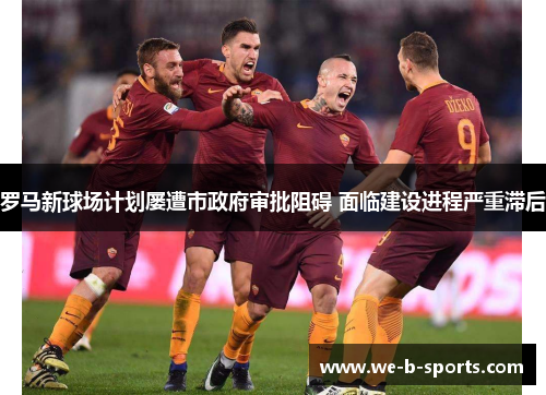 罗马新球场计划屡遭市政府审批阻碍 面临建设进程严重滞后 罗马新球场计划屡遭市政府审批阻碍 面临建设进程严重滞后