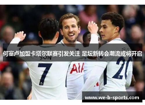 何塞卢加盟卡塔尔联赛引发关注 足坛新转会潮流或将开启